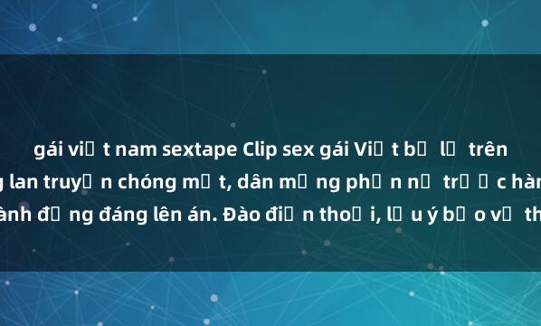 gái việt nam sextape Clip sex gái Việt bị lộ trên mạng gây sốt: Cảnh nóng lan truyền chóng mặt, dân mạng phẫn nộ trước hành động đáng lên án. Đào điện thoại, lưu ý bảo vệ thông tin cá nhân để tránh rủ