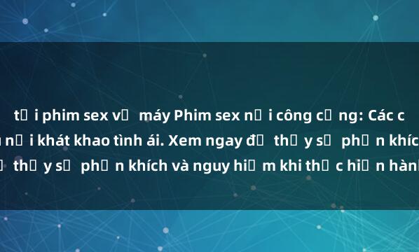 tải phim sex về máy Phim sex nơi công cộng: Các cặp đôi không thèm giấu nỗi khát khao tình ái. Xem ngay để thấy sự phấn khích và nguy hiểm khi thực hiện hành vi này!