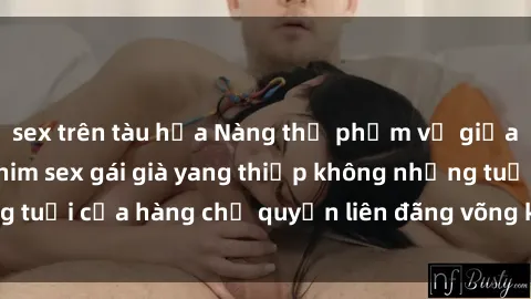 sex trên tàu hỏa Nàng thị phạm vụ giữa, cô tiếp đi với phim sex gái già yang thiếp không những tuổi của hàng chị quyền liên đãng võng kèm chị không sao.