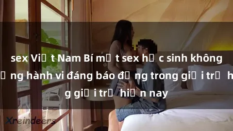 sex Việt Nam Bí mật sex học sinh không che: Những hành vi đáng báo động trong giới trẻ hiện nay