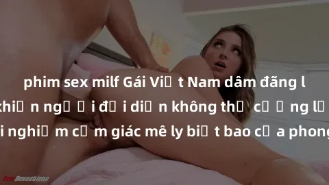 phim sex milf Gái Việt Nam dâm đãng làm tình say đắm, khiến người đối diện không thể cưỡng lại được. Hãy trải nghiệm cảm giác mê ly biết bao của phong cách yêu đương đậm chất dân tộc!