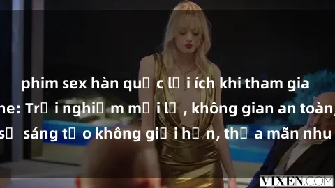 phim sex hàn quốc lợi ích khi tham gia sex online không che: Trải nghiệm mới lạ, không gian an toàn, sự sáng tạo không giới hạn, thỏa mãn nhu cầu tình dục của bạn.