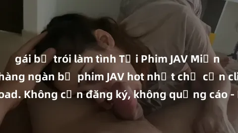 gái bị trói làm tình Tải Phim JAV Miễn Phí - Thưởng thức hàng ngàn bộ phim JAV hot nhất chỉ cần click download. Không cần đăng ký, không quảng cáo - Dễ dàng tải về và xem online!