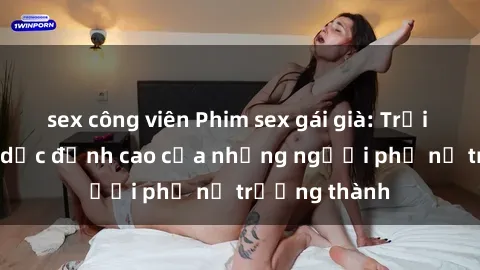 sex công viên Phim sex gái già: Trải nghiệm tình dục đỉnh cao của những người phụ nữ trưởng thành