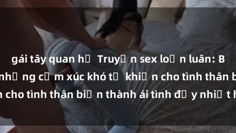 gái tây quan hệ Truyện sex loạn luân: Bí mật gia đình và những cảm xúc khó tả khiến cho tình thân biến thành ái tình đầy nhiệt huyết