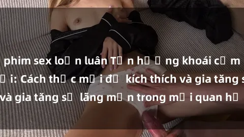 phim sex loạn luân Tận hưởng khoái cảm với sex ngoài trời: Cách thức mới để kích thích và gia tăng sự lãng mạn trong mối quan hệ của bạn!