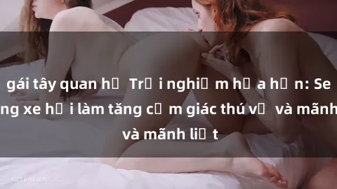 gái tây quan hệ Trải nghiệm hứa hẹn: Sex trong xe hơi làm tăng cảm giác thú vị và mãnh liệt