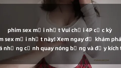phim sex mới nhất Vui chơi 4P cực kỳ hấp dẫn trong phim sex mới nhất này! Xem ngay để khám phá những cảnh quay nóng bỏng và đầy kích thích của bộ phim này!