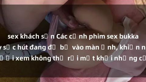 sex khách sạn Các cảnh phim sex bukkake hấp dẫn và đầy sức hút đang đổ bộ vào màn ảnh, khiến người xem không thể rời mắt khỏi những cảnh quay đầy kích thích.