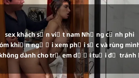 sex khách sạn việt nam Những cảnh phim sex bạo dâm nhóm khiến người xem phải sốc và rùng mình, không dành cho trẻ em dưới tuổi để tránh ảnh hưởng tiêu cực.