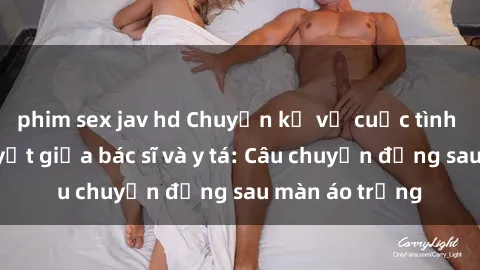 phim sex jav hd Chuyện kể về cuộc tình đầy nhiệt huyết giữa bác sĩ và y tá: Câu chuyện đằng sau màn áo trắng