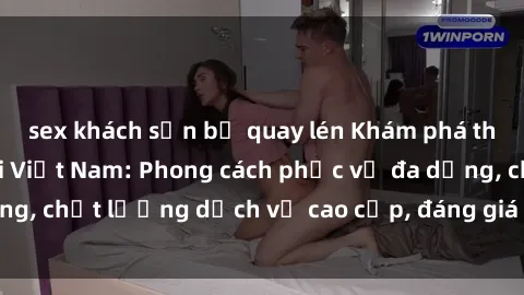 sex khách sạn bị quay lén Khám phá thế giới của gái gọi Việt Nam: Phong cách phục vụ đa dạng, chất lượng dịch vụ cao cấp, đáng giá mọi khoản chi phí