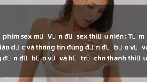 phim sex mỹ Vấn đề sex thiếu niên: Tầm quan trọng của giáo dục và thông tin đúng đắn để bảo vệ và hỗ trợ cho thanh thiếu niên