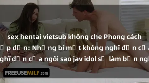 sex hentai vietsub không che Phong cách sex jav idol siêu hấp dẫn: Những bí mật không nghĩ đến của ngôi sao jav idol sẽ làm bạn ngạc nhiên!