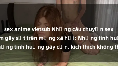 sex anime vietsub Những câu chuyện sex sinh viên Việt Nam gây sốt trên mạng xã hội: Những tình huống gây cấn, kích thích không thể bỏ qua