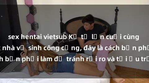 sex hentai vietsub Kể từ lần cuối cùng bạn thực hành sex nhà vệ sinh công cộng, đây là cách bạn phải làm để tránh rủi ro và tối ưu trải nghiệm.