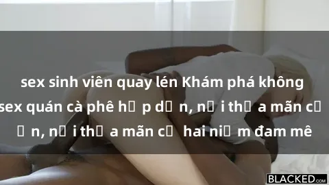sex sinh viên quay lén Khám phá không gian độc đáo tại sex quán cà phê hấp dẫn, nơi thỏa mãn cả hai niềm đam mê