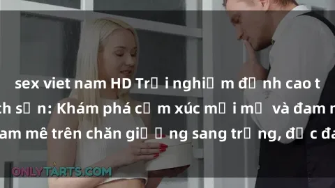 sex viet nam HD Trải nghiệm đỉnh cao tình yêu tại sex khách sạn: Khám phá cảm xúc mới mẻ và đam mê trên chăn giường sang trọng, độc đáo, không giới hạn.