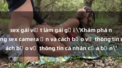 sex gái việt làm gái gọi 'Khám phá nguy cơ của việc sử dụng sex camera ẩn và cách bảo vệ thông tin cá nhân của bạn'