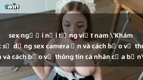 sex người nổi tiếng việt nam 'Khám phá nguy cơ của việc sử dụng sex camera ẩn và cách bảo vệ thông tin cá nhân của bạn'