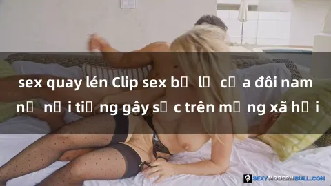 sex quay lén Clip sex bị lộ của đôi nam nữ nổi tiếng gây sốc trên mạng xã hội
