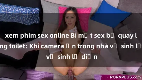 xem phim sex online Bí mật sex bị quay lén trong toilet: Khi camera ẩn trong nhà vệ sinh lộ diện