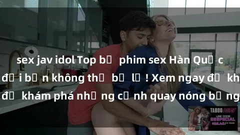 sex jav idol Top bộ phim sex Hàn Quốc hot nhất mọi thời đại bạn không thể bỏ lỡ! Xem ngay để khám phá những cảnh quay nóng bỏng, đầy nghẹt thở!