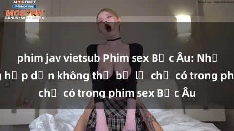 phim jav vietsub Phim sex Bắc Âu: Những cảnh nóng hấp dẫn không thể bỏ lỡ chỉ có trong phim sex Bắc Âu