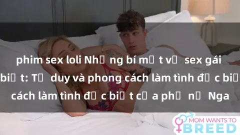 phim sex loli Những bí mật về sex gái Nga mà bạn chưa biết: Tư duy và phong cách làm tình đặc biệt của phụ nữ Nga