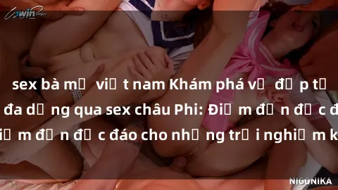 sex bà mẹ việt nam Khám phá vẻ đẹp tự nhiên và văn hóa đa dạng qua sex châu Phi: Điểm đến độc đáo cho những trải nghiệm khó quên