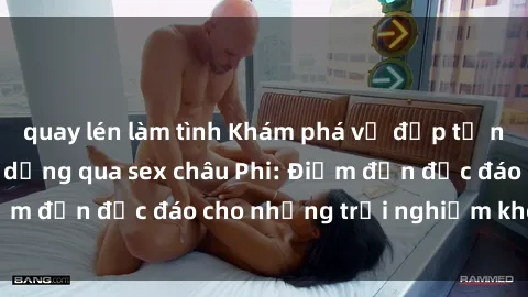 quay lén làm tình Khám phá vẻ đẹp tự nhiên và văn hóa đa dạng qua sex châu Phi: Điểm đến độc đáo cho những trải nghiệm khó quên