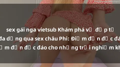 sex gái nga vietsub Khám phá vẻ đẹp tự nhiên và văn hóa đa dạng qua sex châu Phi: Điểm đến độc đáo cho những trải nghiệm khó quên