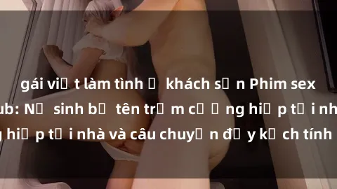 gái việt làm tình ở khách sạn Phim sex cưỡng hiếp vietsub: Nữ sinh bị tên trộm cưỡng hiếp tại nhà và câu chuyện đầy kịch tính của vietsub
