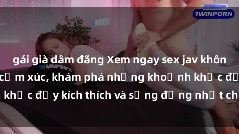 gái già dâm đãng Xem ngay sex jav không che để thỏa mãn cảm xúc, khám phá những khoảnh khắc đầy kích thích và sống động nhất chỉ trong click!