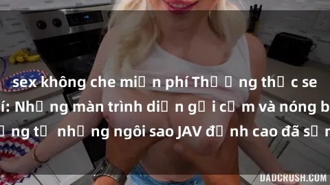 sex không che miễn phí Thưởng thức sex JAV idol miễn phí: Những màn trình diễn gợi cảm và nóng bỏng từ những ngôi sao JAV đỉnh cao đã sẵn sàng để bạn khám phá.