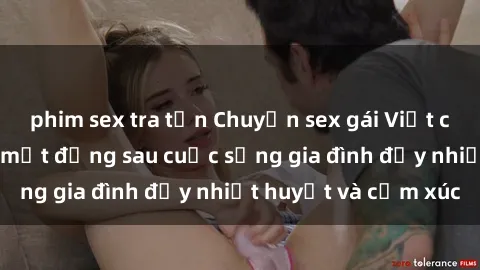 phim sex tra tấn Chuyện sex gái Việt có chồng: Những bí mật đằng sau cuộc sống gia đình đầy nhiệt huyết và cảm xúc