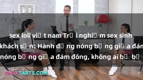 sex loli việt nam Trải nghiệm sex sinh viên sôi động trong khách sạn: Hành động nóng bỏng giữa đám đông, không ai bị bỏ lỡ