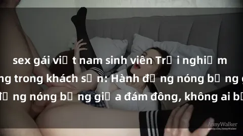 sex gái việt nam sinh viên Trải nghiệm sex sinh viên sôi động trong khách sạn: Hành động nóng bỏng giữa đám đông, không ai bị bỏ lỡ