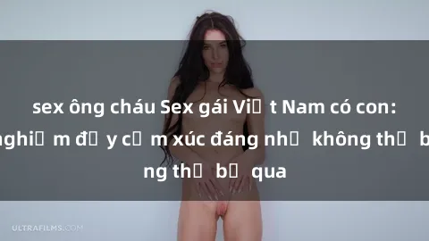 sex ông cháu Sex gái Việt Nam có con: Trải nghiệm đầy cảm xúc đáng nhớ không thể bỏ qua