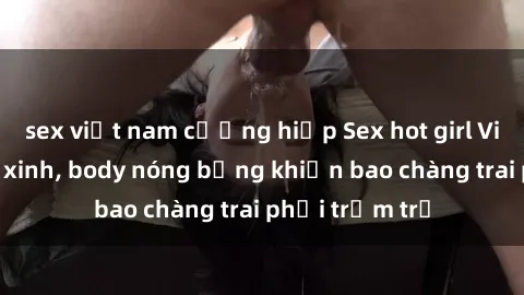 sex việt nam cưỡng hiếp Sex hot girl Việt Nam: Mặt xinh, body nóng bỏng khiến bao chàng trai phải trầm trồ