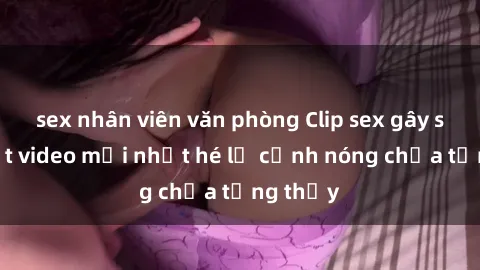sex nhân viên văn phòng Clip sex gây sốc: Loạt video mới nhất hé lộ cảnh nóng chưa từng thấy