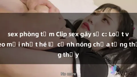 sex phòng tắm Clip sex gây sốc: Loạt video mới nhất hé lộ cảnh nóng chưa từng thấy