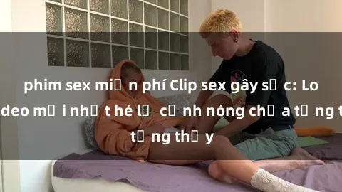 phim sex miễn phí Clip sex gây sốc: Loạt video mới nhất hé lộ cảnh nóng chưa từng thấy