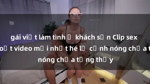 gái việt làm tình ở khách sạn Clip sex gây sốc: Loạt video mới nhất hé lộ cảnh nóng chưa từng thấy