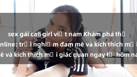 sex gái call girl việt nam Khám phá thế giới mới của sex online: trải nghiệm đam mê và kích thích mọi giác quan ngay từ hôm nay!