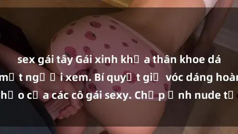 sex gái tây Gái xinh khỏa thân khoe dáng nóng bỏng đốt mắt người xem. Bí quyết giữ vóc dáng hoàn hảo của các cô gái sexy. Chụp ảnh nude tự tin không sợ lộ hàng.