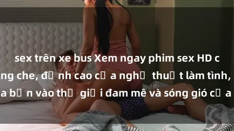 sex trên xe bus Xem ngay phim sex HD chất lượng cao không che, đỉnh cao của nghệ thuật làm tình, đưa bạn vào thế giới đam mê và sóng gió của tình yêu không giới hạn.
