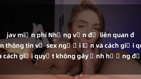 jav miễn phí Những vấn đề liên quan đến việc tiếp cận thông tin về sex người lớn và cách giải quyết không gây ảnh hưởng đến trẻ em