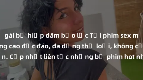 gái bị hiếp dâm bạo lực Tải phim sex miễn phí chất lượng cao độc đáo, đa dạng thể loại, không cần đăng ký tài khoản. Cập nhật liên tục những bộ phim hot nhất trên thị trường. Sự lựa chọn hàng đầu cho 