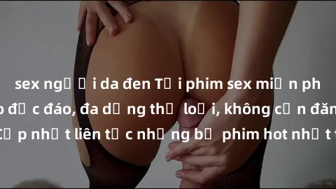 sex người da đen Tải phim sex miễn phí chất lượng cao độc đáo, đa dạng thể loại, không cần đăng ký tài khoản. Cập nhật liên tục những bộ phim hot nhất trên thị trường. Sự lựa chọn hàng đầu cho người y